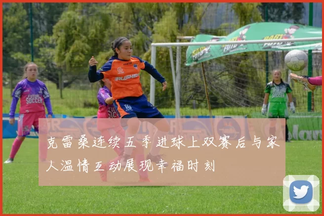 克雷桑连续五季进球上双赛后与家人温情互动展现幸福时刻