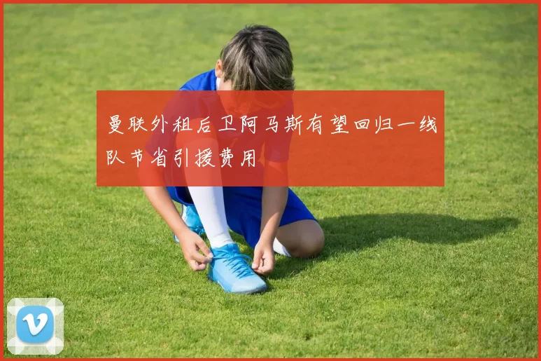 曼联外租后卫阿马斯有望回归一线队节省引援费用