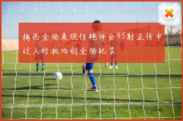 梅西全场表现惊艳评分95射正传中过人对抗均创全场纪录