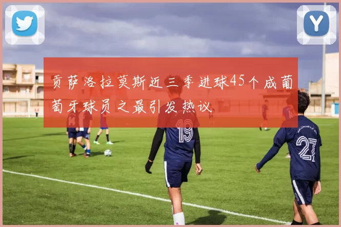 贡萨洛拉莫斯近三季进球45个成葡萄牙球员之最引发热议