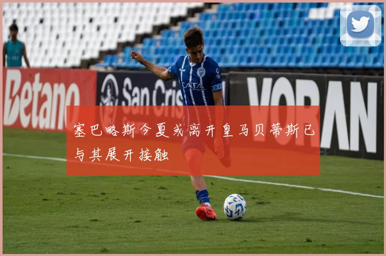 塞巴略斯今夏或离开皇马贝蒂斯已与其展开接触