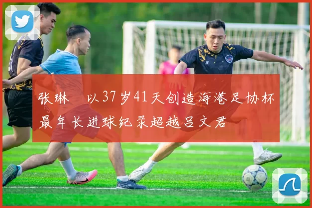 张琳芃以37岁41天创造海港足协杯最年长进球纪录超越吕文君