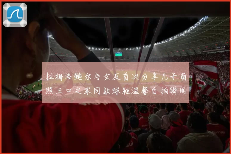 拉梅洛鲍尔与女友首次分享儿子萌照三口之家同款球鞋温馨自拍瞬间