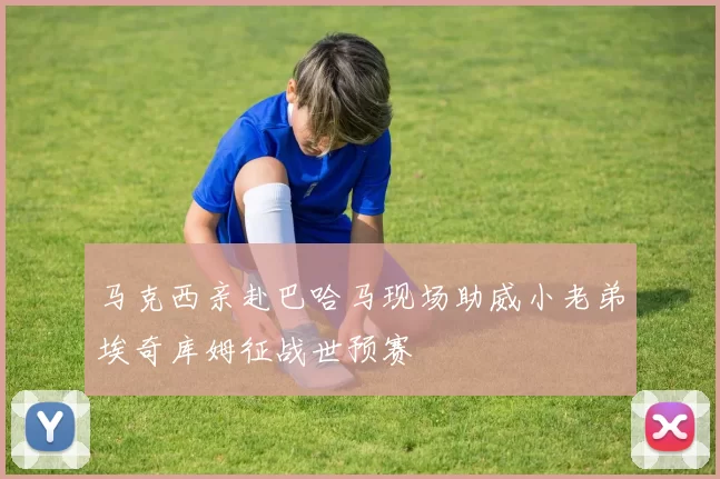 马克西亲赴巴哈马现场助威小老弟埃奇库姆征战世预赛
