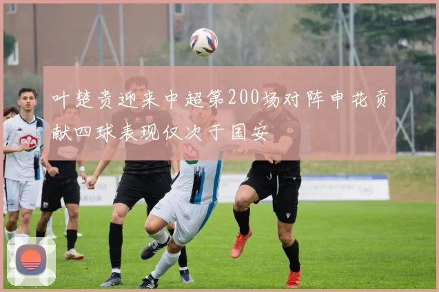 叶楚贵迎来中超第200场对阵申花贡献四球表现仅次于国安