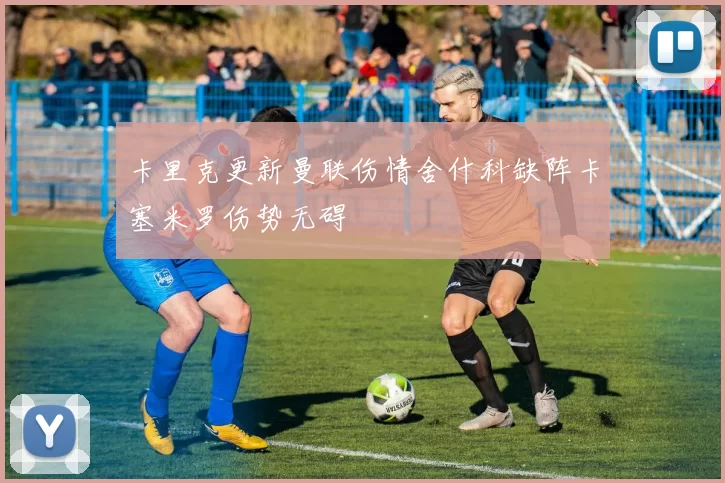 卡里克更新曼联伤情舍什科缺阵卡塞米罗伤势无碍