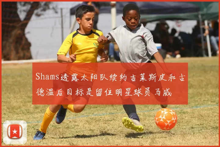 Shams透露太阳队续约吉莱斯皮和古德温后目标是留住明星球员马威
