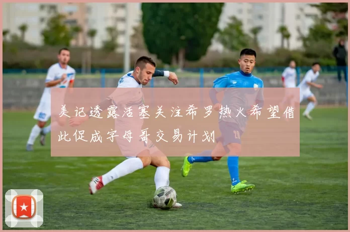 美记透露活塞关注希罗热火希望借此促成字母哥交易计划