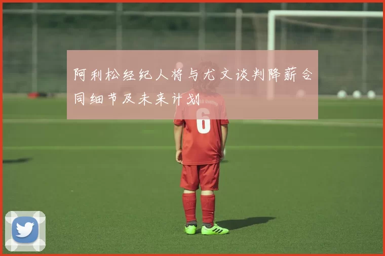 阿利松经纪人将与尤文谈判降薪合同细节及未来计划