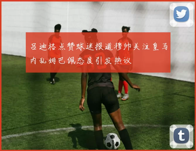 吕迪格点赞球迷报道穆帅关注皇马内乱姆巴佩态度引发热议