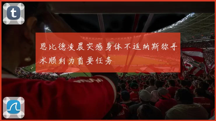 恩比德凌晨突感身体不适纳斯称手术顺利为首要任务