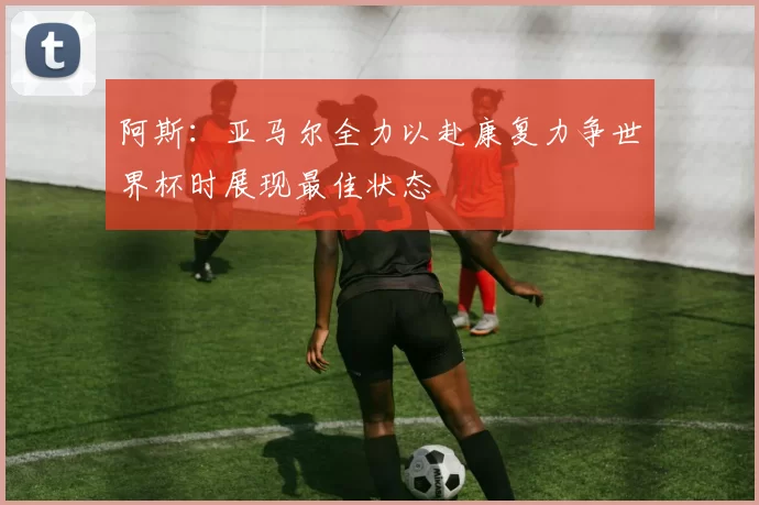阿斯：亚马尔全力以赴康复力争世界杯时展现最佳状态