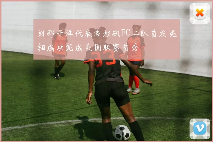 刘邵子洋代表洛杉矶FC二队首发亮相成功完成美国联赛首秀