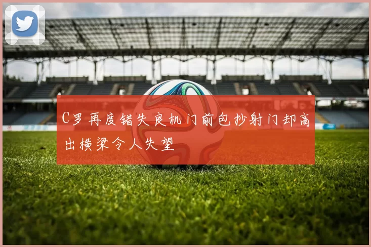 C罗再度错失良机门前包抄射门却高出横梁令人失望