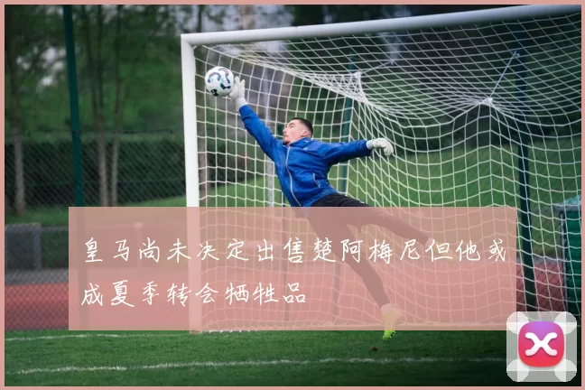 皇马尚未决定出售楚阿梅尼但他或成夏季转会牺牲品