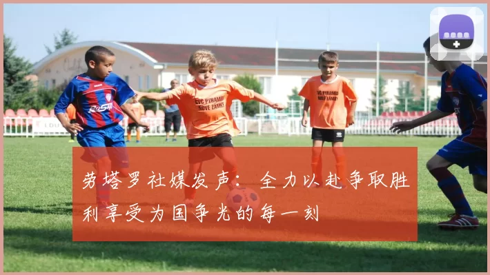 劳塔罗社媒发声：全力以赴争取胜利享受为国争光的每一刻