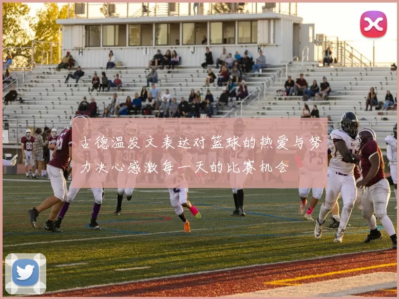 古德温发文表达对篮球的热爱与努力决心感激每一天的比赛机会