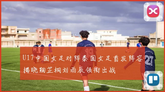 U17中国女足对阵泰国女足首发阵容揭晓鞠芷桐刘雨辰领衔出战