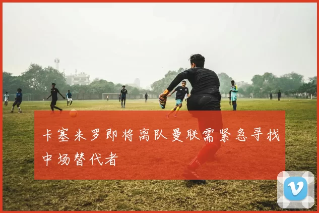 卡塞米罗即将离队曼联需紧急寻找中场替代者