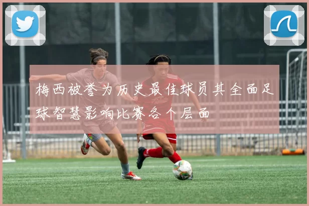 梅西被誉为历史最佳球员其全面足球智慧影响比赛各个层面