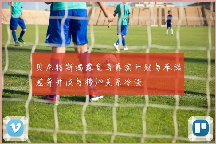 贝尼特斯揭露皇马真实计划与承诺差异并谈与穆帅关系冷淡