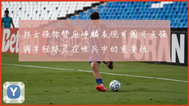郭士强称赞庞峥麟表现可圈可点强调年轻球员在练兵中的重要性