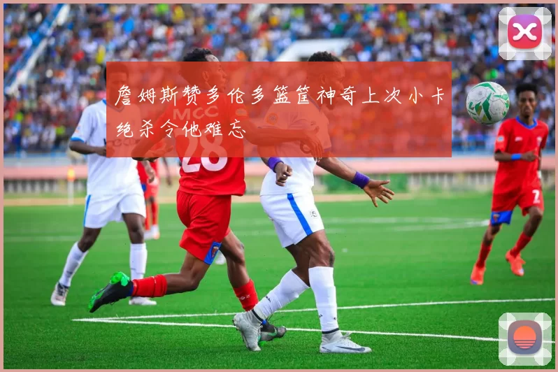 詹姆斯赞多伦多篮筐神奇上次小卡绝杀令他难忘