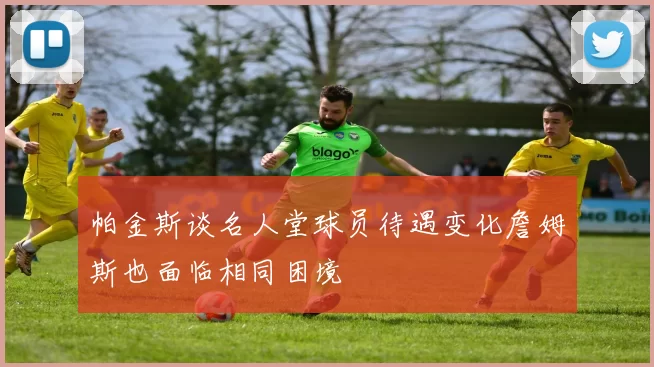 帕金斯谈名人堂球员待遇变化詹姆斯也面临相同困境