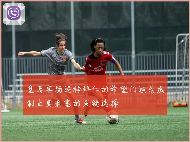 皇马客场逆转拜仁的希望门迪或成制止奥利塞的关键选择