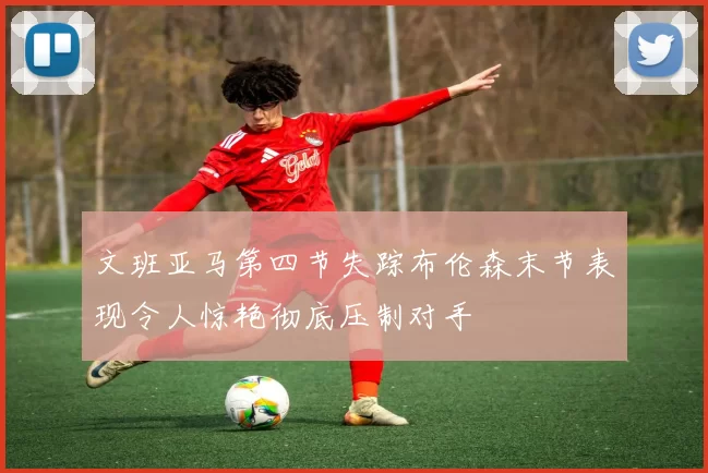 文班亚马第四节失踪布伦森末节表现令人惊艳彻底压制对手